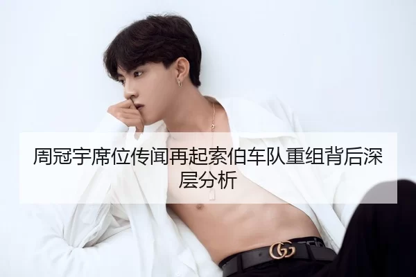 周冠宇席位传闻再起索伯车队重组背后深层分析