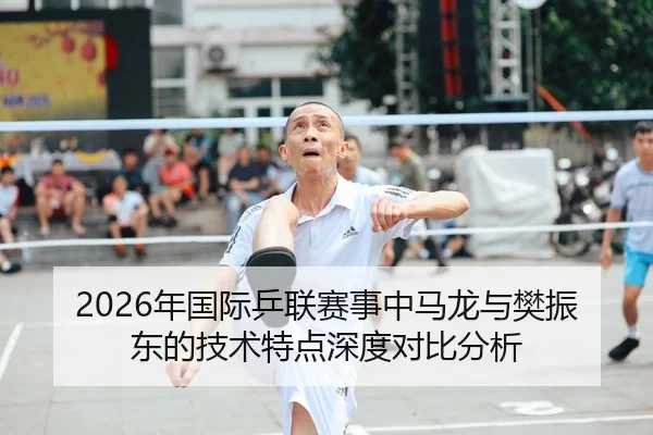 2026年国际乒联赛事中马龙与樊振东的技术特点深度对比分析
