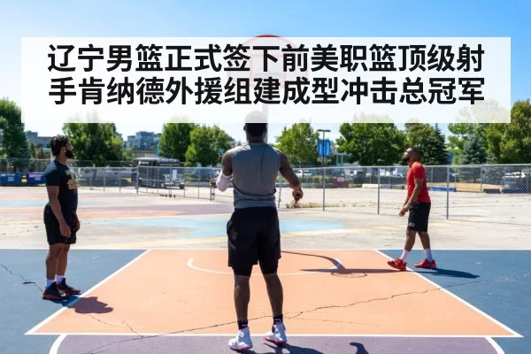 辽宁男篮正式签下前美职篮顶级射手肯纳德外援组建成型冲击总冠军