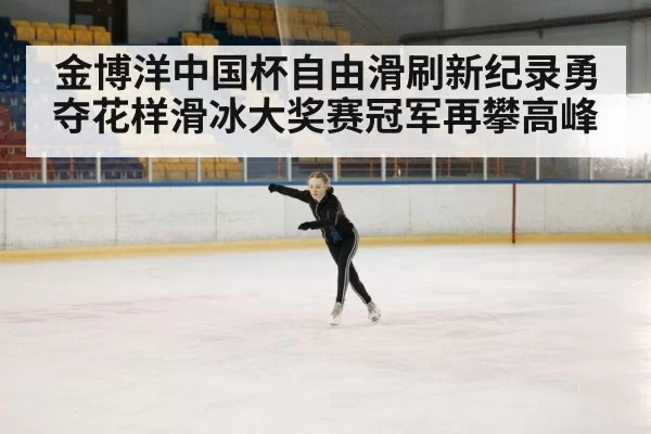 金博洋中国杯自由滑刷新纪录勇夺花样滑冰大奖赛冠军再攀高峰
